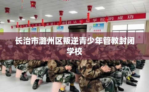长治市潞州区叛逆青少年管教封闭学校 长治市潞州区叛逆青少年管教封闭学校