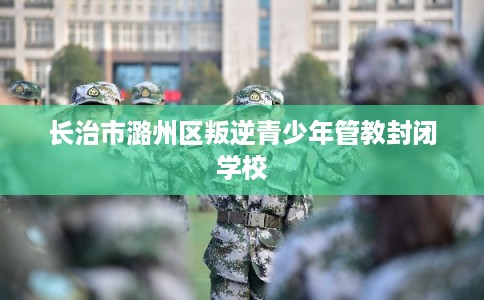 长治市潞州区叛逆青少年管教封闭学校 长治市潞州区叛逆青少年管教封闭学校