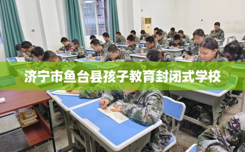 济宁市鱼台县孩子教育封闭式学校 济宁市鱼台县孩子教育封闭式学校