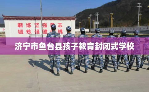 济宁市鱼台县孩子教育封闭式学校 济宁市鱼台县孩子教育封闭式学校