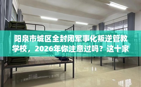 阳泉市城区全封闭军事化叛逆管教学校，2026年你注意过吗？这十家学校！