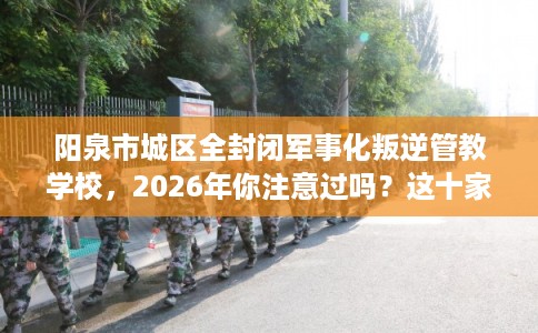 阳泉市城区全封闭军事化叛逆管教学校，2026年你注意过吗？这十家学校！