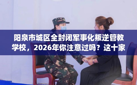 阳泉市城区全封闭军事化叛逆管教学校，2026年你注意过吗？这十家学校！