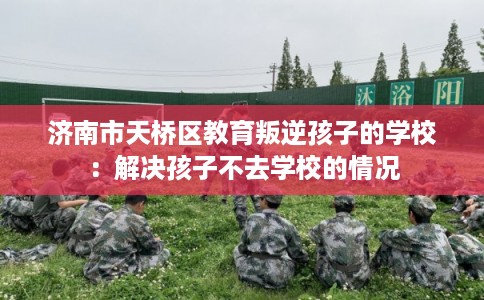 济南市天桥区教育叛逆孩子的学校：解决孩子不去学校的情况