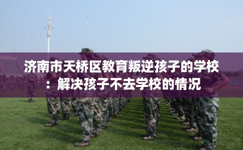 济南市天桥区教育叛逆孩子的学校：解决孩子不去学校的情况