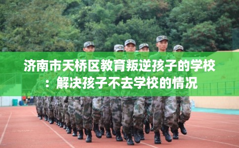 济南市天桥区教育叛逆孩子的学校：解决孩子不去学校的情况