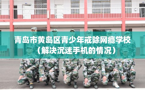 青岛市黄岛区青少年戒除网瘾学校(解决沉迷手机的情况) 青岛市黄岛区青少年戒除网瘾学校(解决沉迷手机的情况)