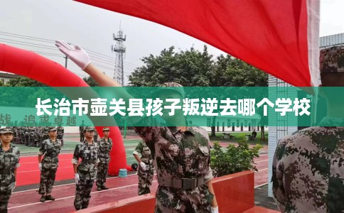 长治市壶关县孩子叛逆去哪个学校