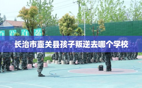 长治市壶关县孩子叛逆去哪个学校