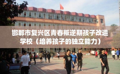 邯郸市复兴区青春叛逆期孩子改造学校（培养孩子的独立能力）