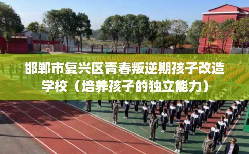 邯郸市复兴区青春叛逆期孩子改造学校（培养孩子的独立能力）