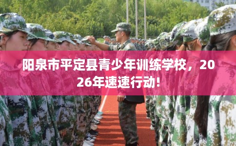 阳泉市平定县青少年训练学校,2026年速速行动! 阳泉市平定县青少年训练学校,2026年速速行动!