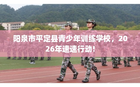 阳泉市平定县青少年训练学校,2026年速速行动! 阳泉市平定县青少年训练学校,2026年速速行动!