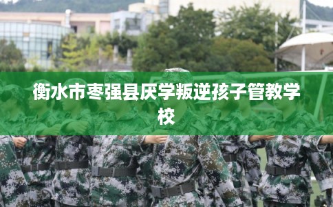 衡水市枣强县厌学叛逆孩子管教学校 衡水市枣强县厌学叛逆孩子管教学校