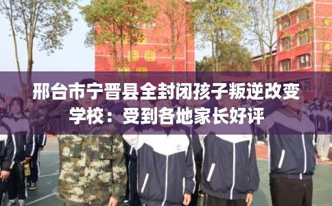 邢台市宁晋县全封闭孩子叛逆改变学校:受到各地家长好评 邢台市宁晋县全封闭孩子叛逆改变学校:受到各地家长好评