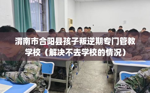 渭南市合阳县孩子叛逆期专门管教学校（解决不去学校的情况）