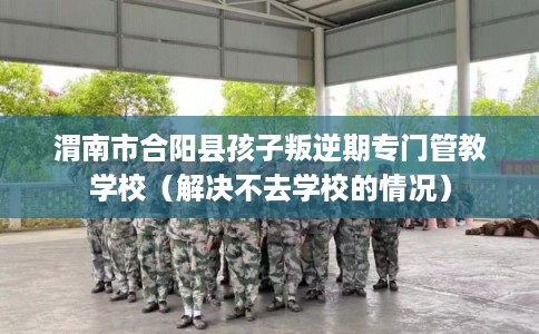 渭南市合阳县孩子叛逆期专门管教学校（解决不去学校的情况）
