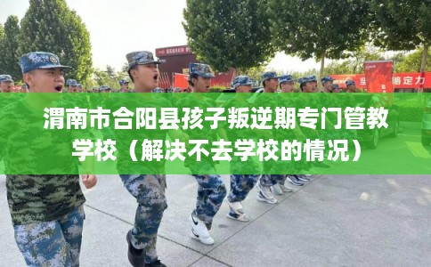 渭南市合阳县孩子叛逆期专门管教学校（解决不去学校的情况）