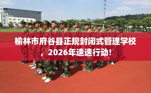 榆林市府谷县正规封闭式管理学校，2026年速速行动!
