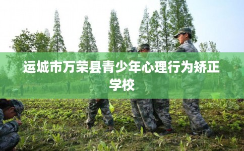 运城市万荣县青少年心理行为矫正学校