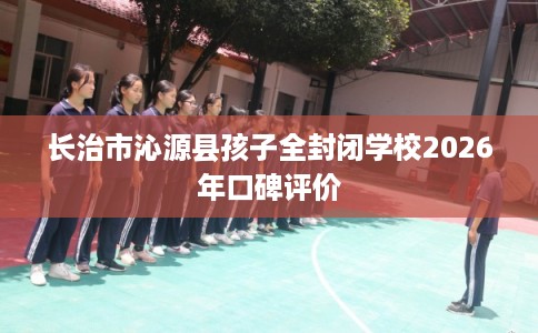 长治市沁源县孩子全封闭学校2026年口碑评价