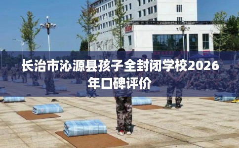 长治市沁源县孩子全封闭学校2026年口碑评价