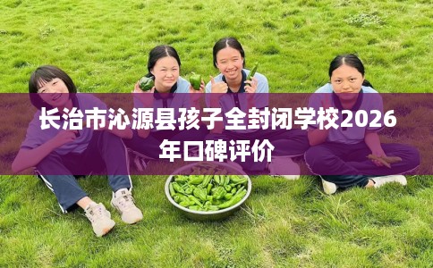 长治市沁源县孩子全封闭学校2026年口碑评价