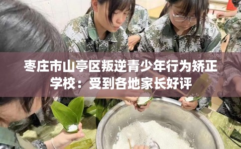 枣庄市山亭区叛逆青少年行为矫正学校：受到各地家长好评