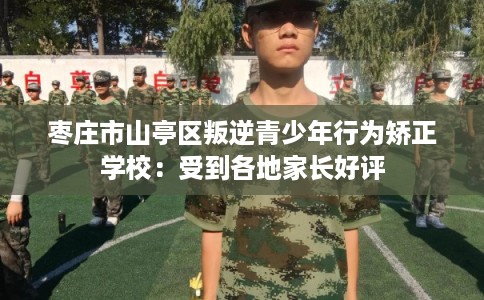 枣庄市山亭区叛逆青少年行为矫正学校：受到各地家长好评