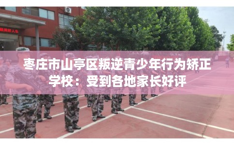 枣庄市山亭区叛逆青少年行为矫正学校：受到各地家长好评