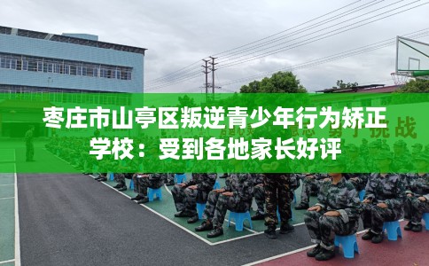 枣庄市山亭区叛逆青少年行为矫正学校：受到各地家长好评
