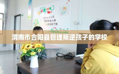 渭南市合阳县管理叛逆孩子的学校