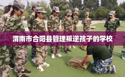 渭南市合阳县管理叛逆孩子的学校