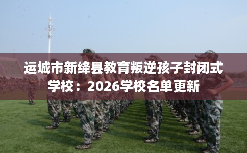 运城市新绛县教育叛逆孩子封闭式学校:2026学校名单更新 运城市新绛县教育叛逆孩子封闭式学校:2026学校名单更新