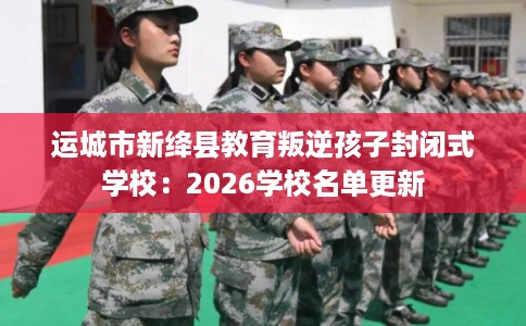 运城市新绛县教育叛逆孩子封闭式学校:2026学校名单更新 运城市新绛县教育叛逆孩子封闭式学校:2026学校名单更新