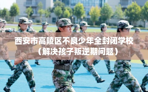 西安市高陵区不良少年全封闭学校（解决孩子叛逆期问题）