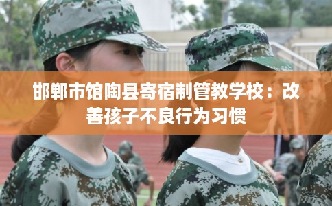 邯郸市馆陶县寄宿制管教学校:改善孩子不良行为习惯 邯郸市馆陶县寄宿制管教学校:改善孩子不良行为习惯