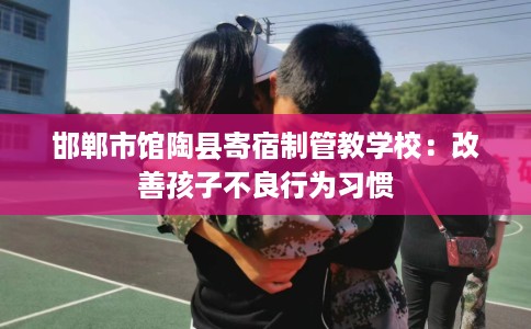 邯郸市馆陶县寄宿制管教学校:改善孩子不良行为习惯 邯郸市馆陶县寄宿制管教学校:改善孩子不良行为习惯