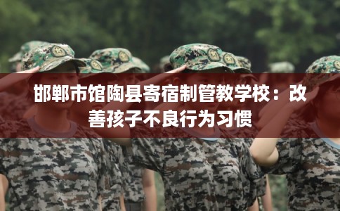 邯郸市馆陶县寄宿制管教学校:改善孩子不良行为习惯 邯郸市馆陶县寄宿制管教学校:改善孩子不良行为习惯