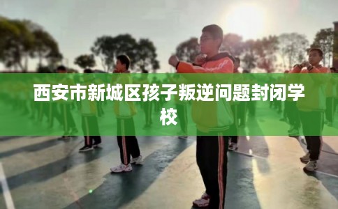 西安市新城区孩子叛逆问题封闭学校 西安市新城区孩子叛逆问题封闭学校