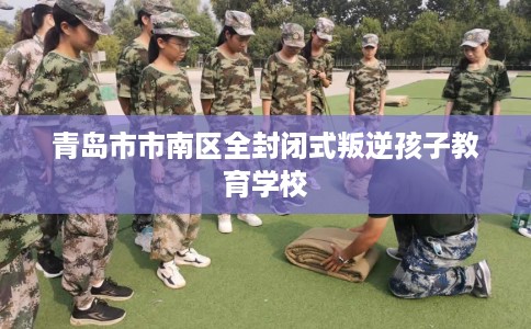 青岛市市南区全封闭式叛逆孩子教育学校