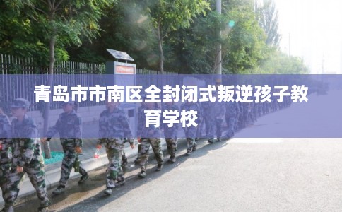 青岛市市南区全封闭式叛逆孩子教育学校