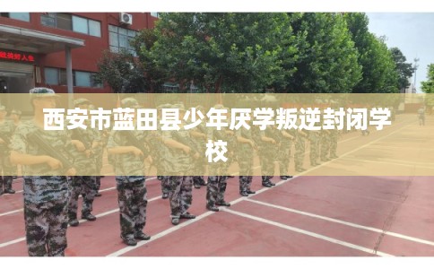 西安市蓝田县少年厌学叛逆封闭学校