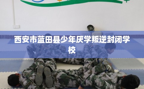 西安市蓝田县少年厌学叛逆封闭学校