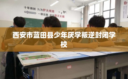 西安市蓝田县少年厌学叛逆封闭学校