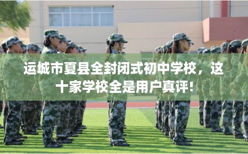 运城市夏县全封闭式初中学校，这十家学校全是用户真评!