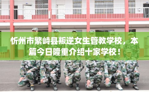 忻州市繁峙县叛逆女生管教学校，本篇今日隆重介绍十家学校！