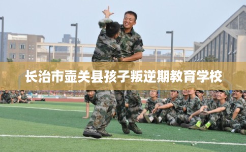 长治市壶关县孩子叛逆期教育学校 长治市壶关县孩子叛逆期教育学校