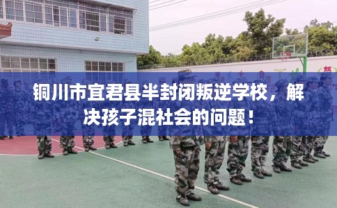 铜川市宜君县半封闭叛逆学校，解决孩子混社会的问题！