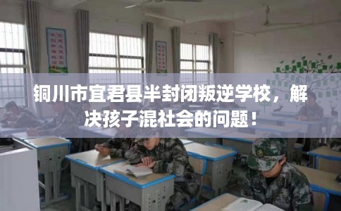 铜川市宜君县半封闭叛逆学校，解决孩子混社会的问题！